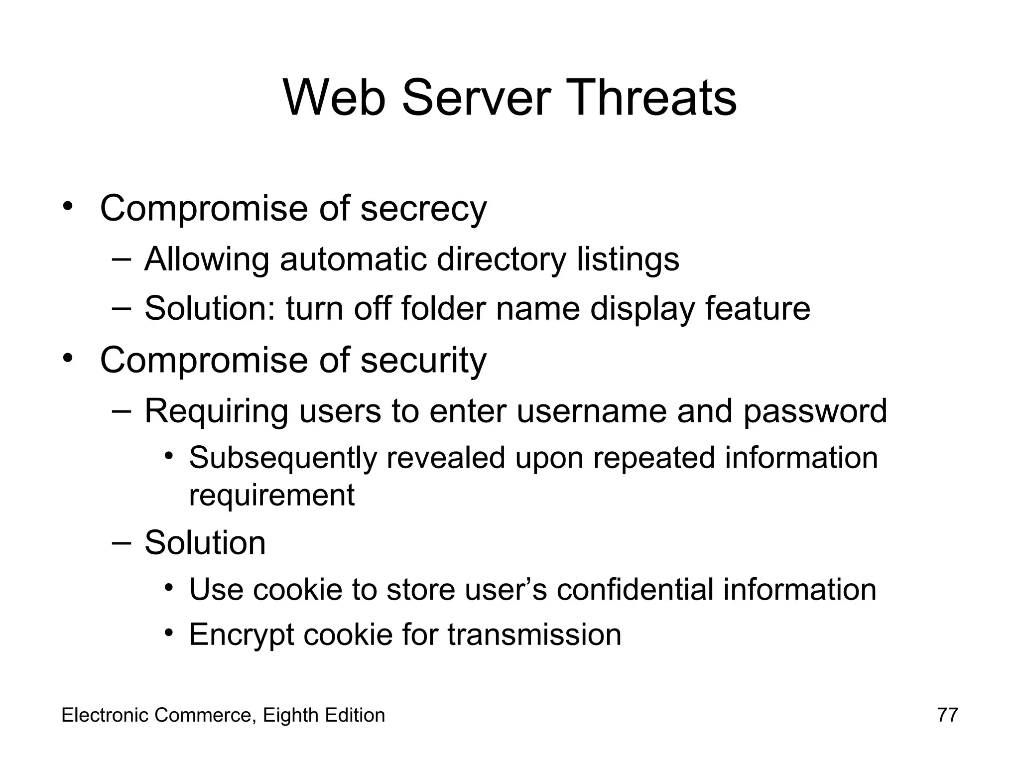 Web Server Threats Compromise of secrecy Allowing automatic directory listings Solution: turn off folder name display feature Compromise of security Requiring users to enter username and password Subsequently revealed upon repeated information requirement Solution Use cookie to store user’s confidential information  Encrypt cookie for transmission Electronic Commerce, Eighth Edition 