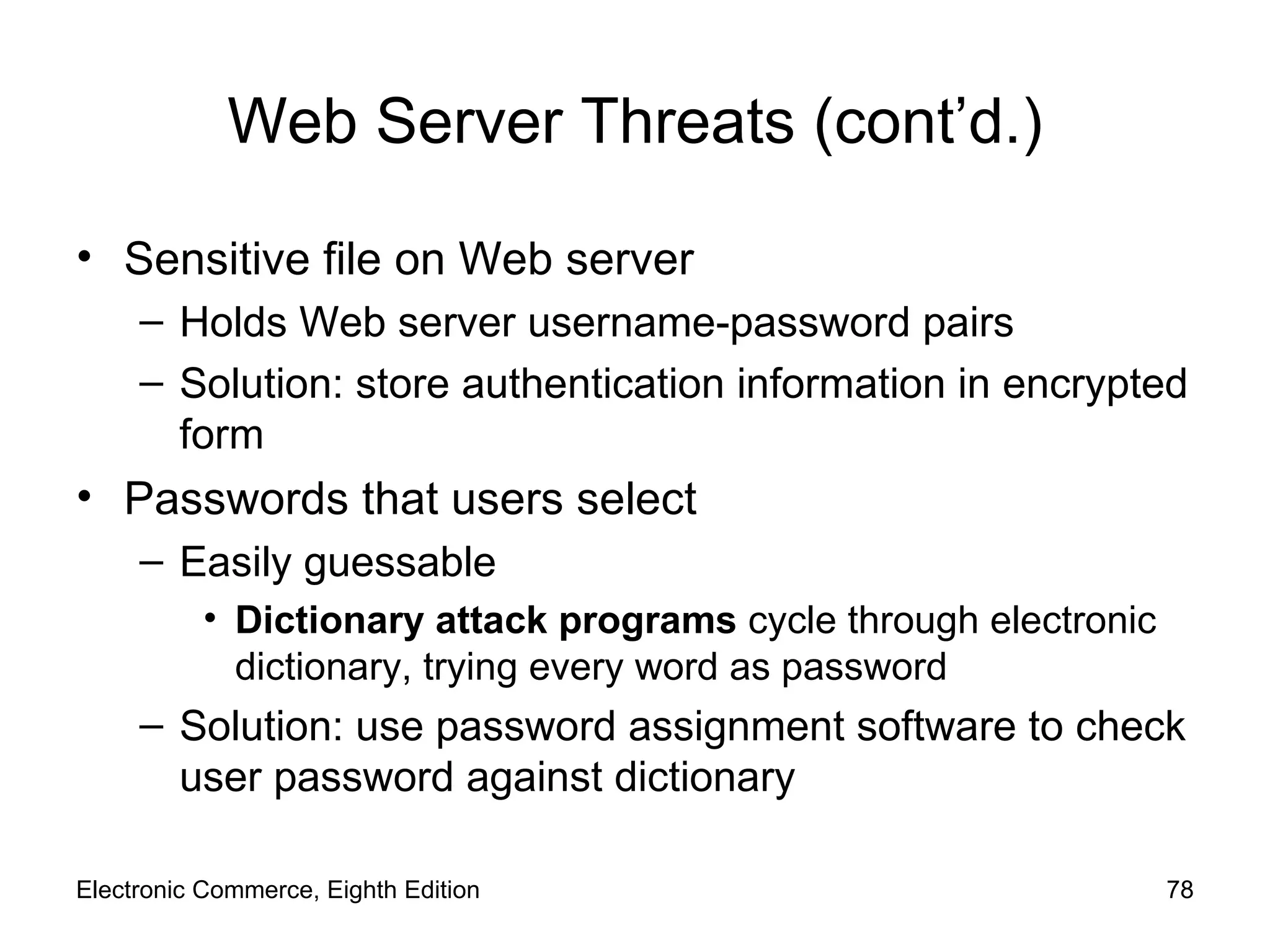 Web Server Threats (cont’d.) Sensitive file on Web server  Holds Web server username-password pairs Solution: store authentication information in encrypted form Passwords that users select Easily guessable Dictionary attack programs  cycle through electronic dictionary, trying every word as password Solution: use password assignment software to check user password against dictionary Electronic Commerce, Eighth Edition 