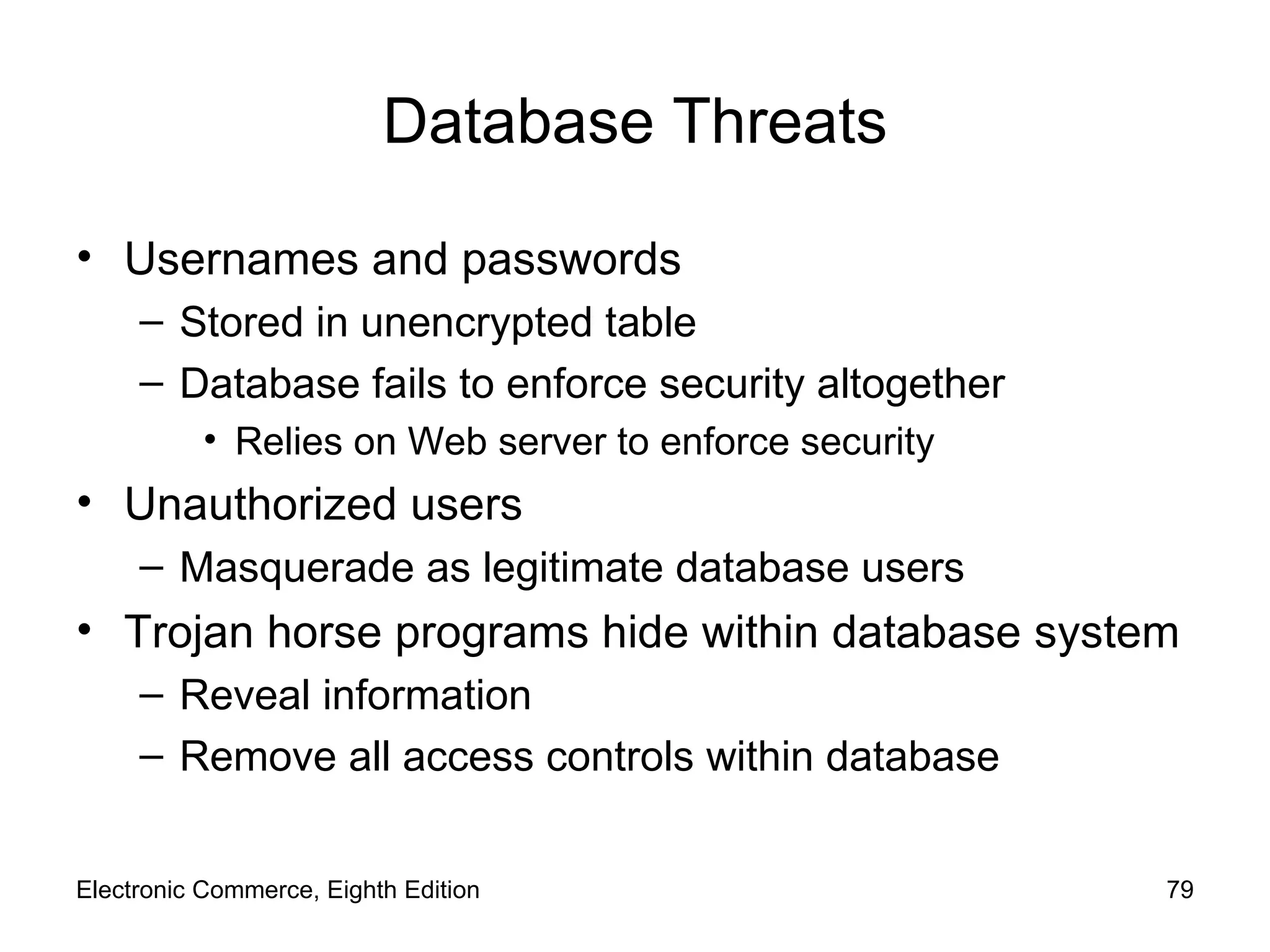 Database Threats Usernames and passwords Stored in unencrypted table Database fails to enforce security altogether Relies on Web server to enforce security Unauthorized users Masquerade as legitimate database users Trojan horse programs hide within database system Reveal information Remove all access controls within database Electronic Commerce, Eighth Edition 