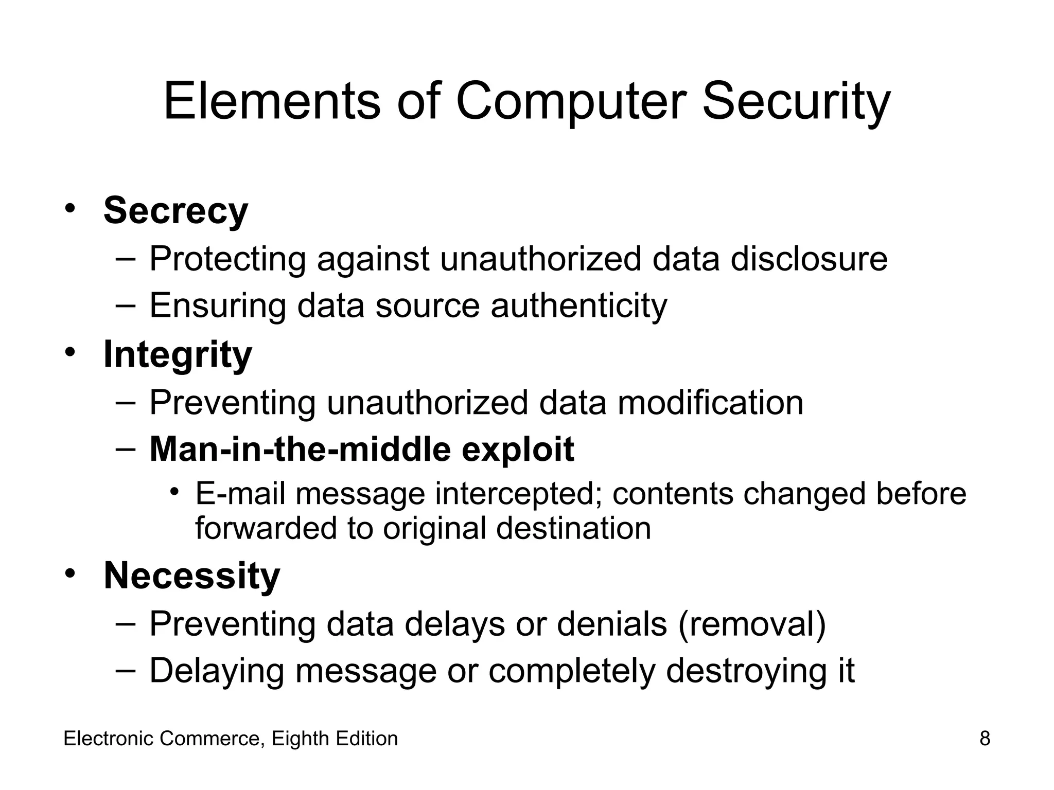 Elements of Computer Security Secrecy  Protecting against unauthorized data disclosure Ensuring data source authenticity Integrity Preventing unauthorized data modification Man-in-the-middle exploit E-mail message intercepted; contents changed before forwarded to original destination Necessity Preventing data delays or denials (removal) Delaying message or completely destroying it Electronic Commerce, Eighth Edition 