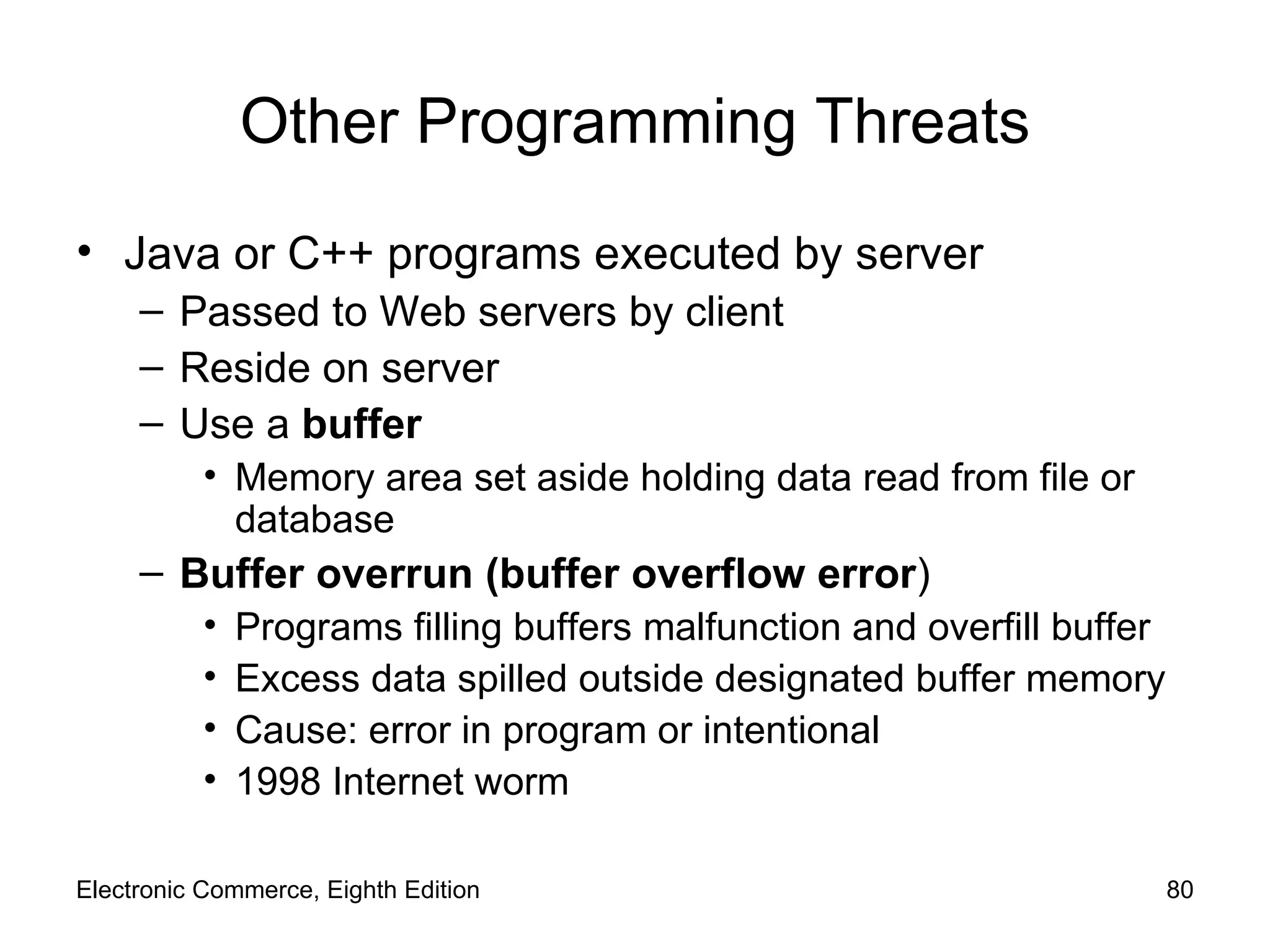 Other Programming Threats Java or C++ programs executed by server Passed to Web servers by client Reside on server Use a  buffer Memory area set aside holding data read from file or database Buffer overrun (buffer overflow error ) Programs filling buffers malfunction and overfill buffer Excess data spilled outside designated buffer memory Cause: error in program or intentional 1998 Internet worm Electronic Commerce, Eighth Edition 