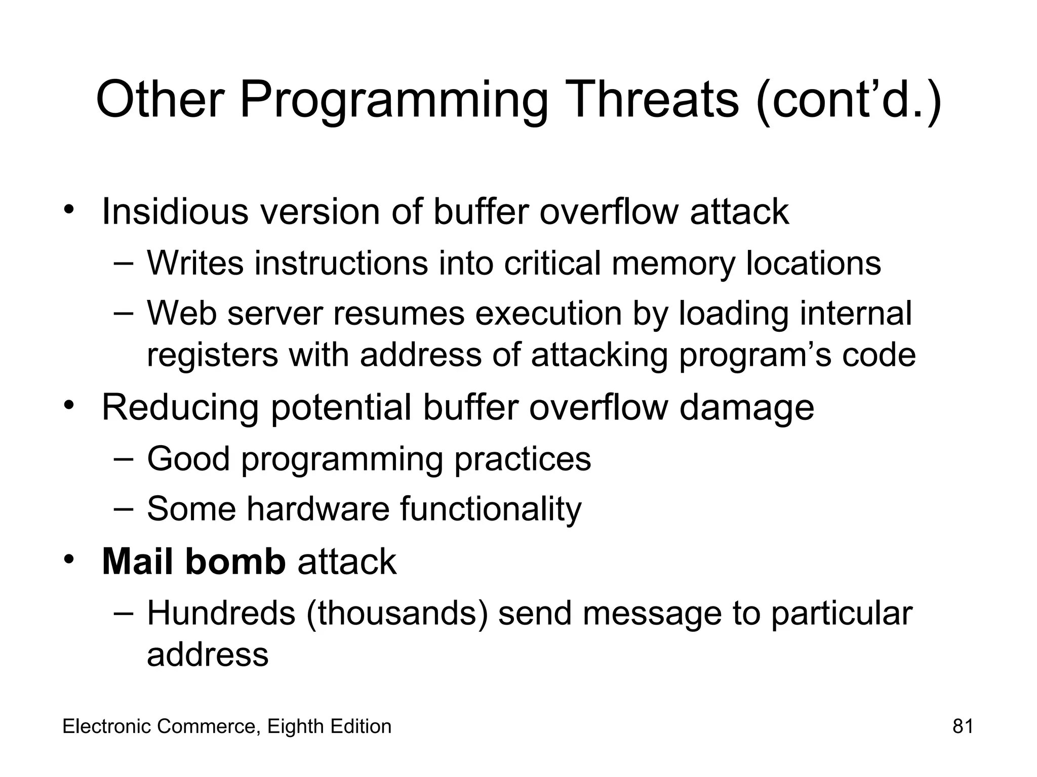 Other Programming Threats (cont’d.) Insidious version of buffer overflow attack Writes instructions into critical memory locations Web server resumes execution by loading internal registers with address of attacking program’s code Reducing potential buffer overflow damage Good programming practices Some hardware functionality Mail bomb  attack Hundreds (thousands) send message to particular address Electronic Commerce, Eighth Edition 