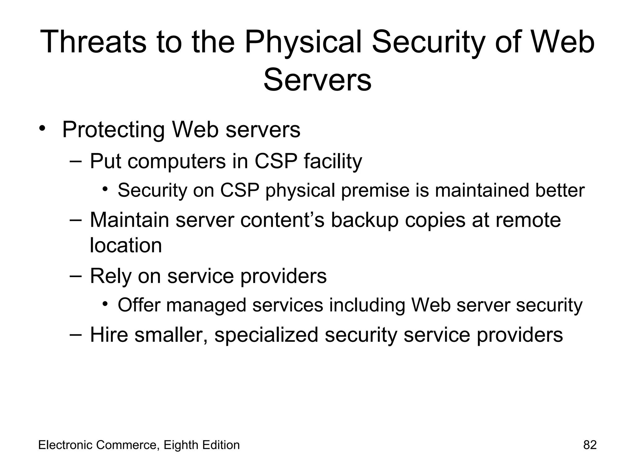 Threats to the Physical Security of Web Servers Protecting Web servers Put computers in CSP facility Security on CSP physical premise is maintained better Maintain server content’s backup copies at remote location Rely on service providers Offer managed services including Web server security Hire smaller, specialized security service providers Electronic Commerce, Eighth Edition 