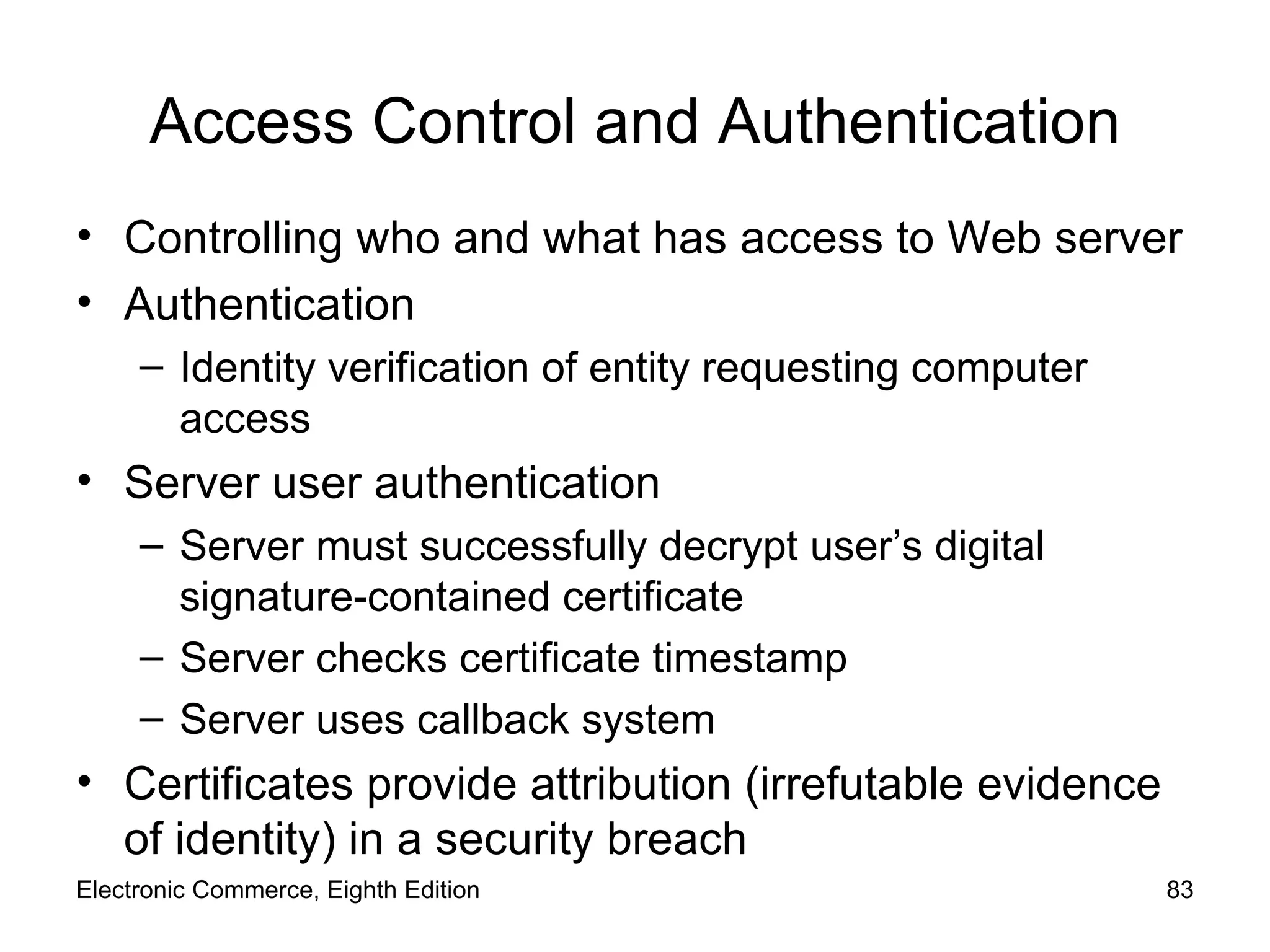 Access Control and Authentication Controlling who and what has access to Web server Authentication Identity verification of entity requesting computer access Server user authentication Server must successfully decrypt user’s digital  signature-contained certificate Server checks certificate timestamp Server uses callback system Certificates provide attribution (irrefutable evidence of identity) in a security breach Electronic Commerce, Eighth Edition 
