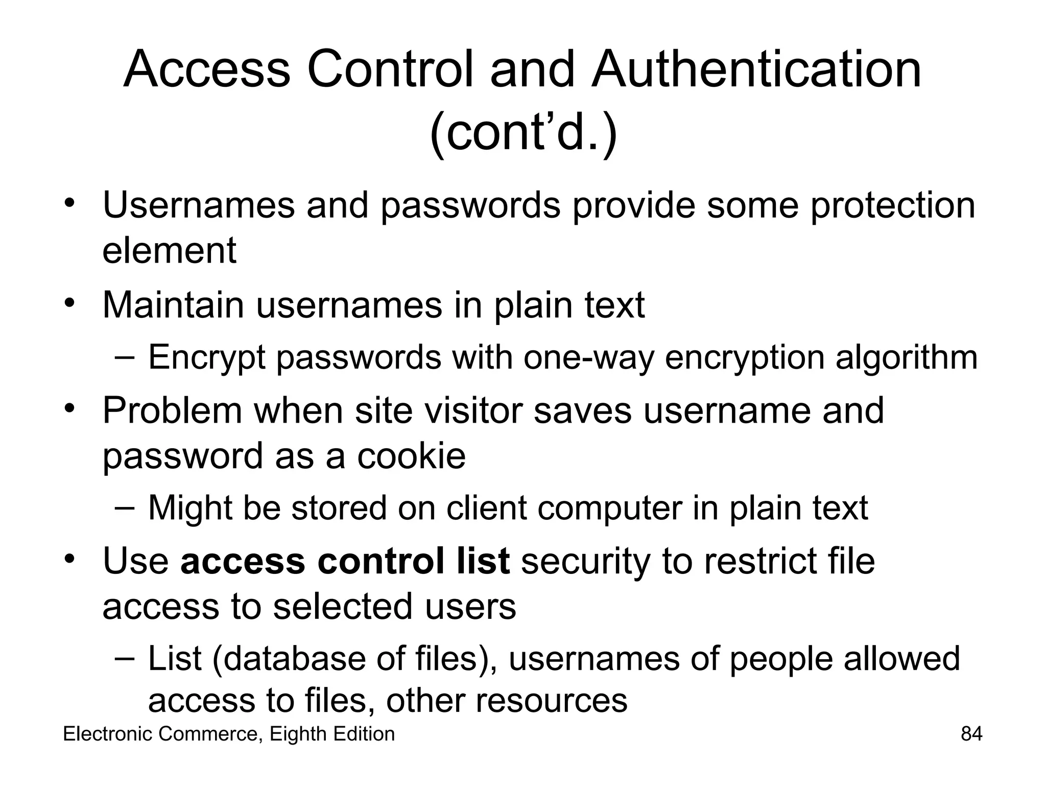 Access Control and Authentication (cont’d.) Usernames and passwords provide some protection element Maintain usernames in plain text  Encrypt passwords with one-way encryption algorithm Problem when site visitor saves username and password as a cookie Might be stored on client computer in plain text Use  access control list  security to restrict file access to selected users List (database of files), usernames of people allowed access to files, other resources Electronic Commerce, Eighth Edition 
