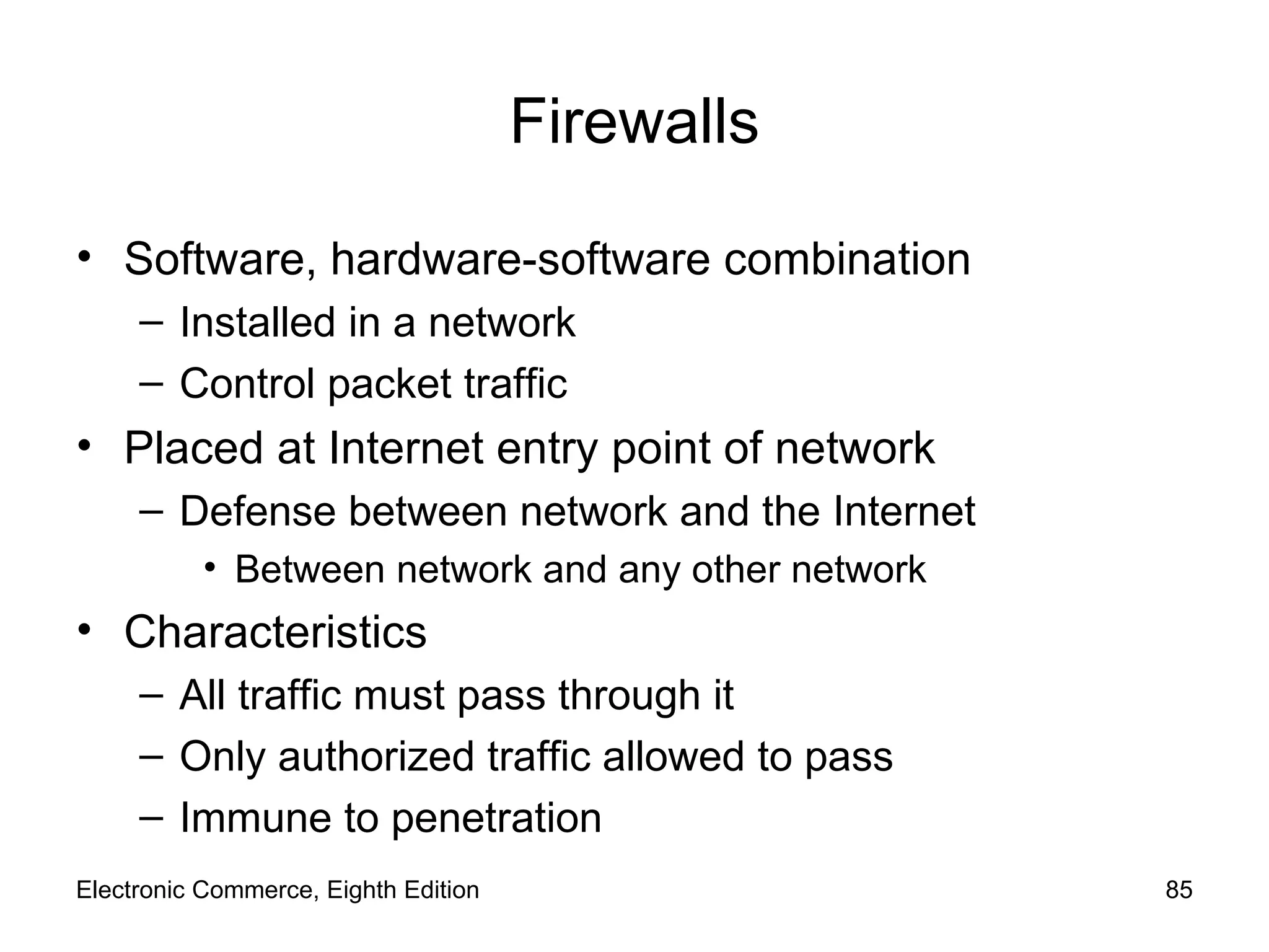 Firewalls Software, hardware-software combination Installed in a network Control packet traffic Placed at Internet entry point of network Defense between network and the Internet Between network and any other network Characteristics All traffic must pass through it Only authorized traffic allowed to pass  Immune to penetration Electronic Commerce, Eighth Edition 