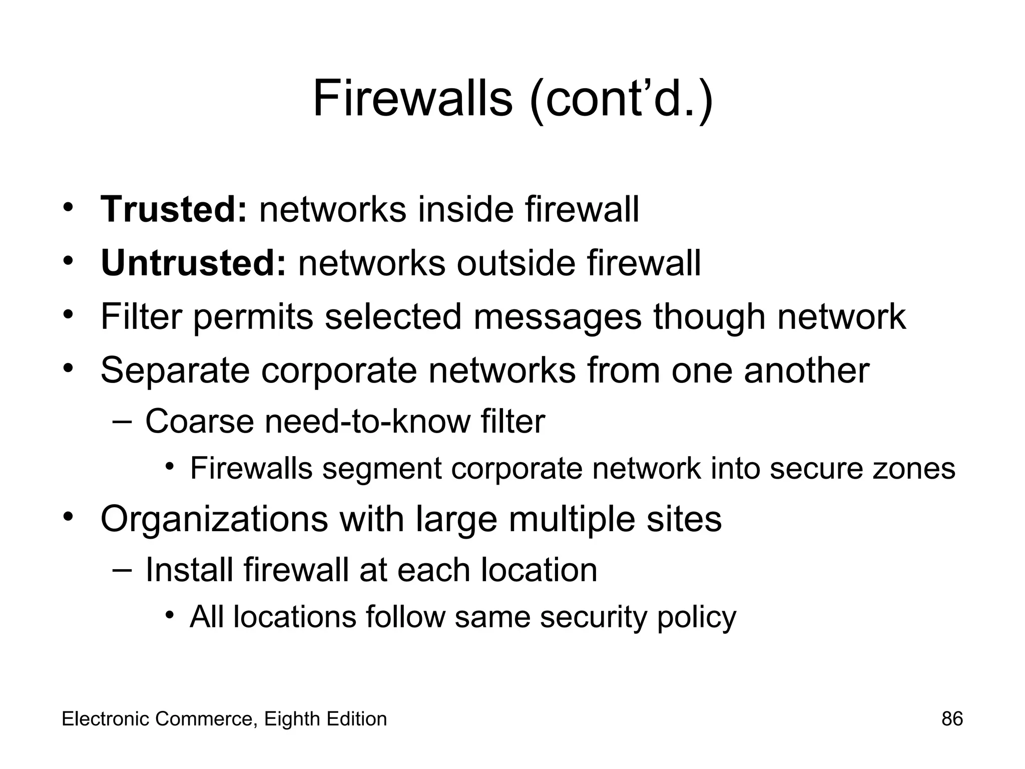 Firewalls (cont’d.) Trusted:  networks inside firewall Untrusted:  networks outside firewall Filter permits selected messages though network Separate corporate networks from one another Coarse need-to-know filter Firewalls segment corporate network into secure zones Organizations with large multiple sites  Install firewall at each location All locations follow same security policy Electronic Commerce, Eighth Edition 