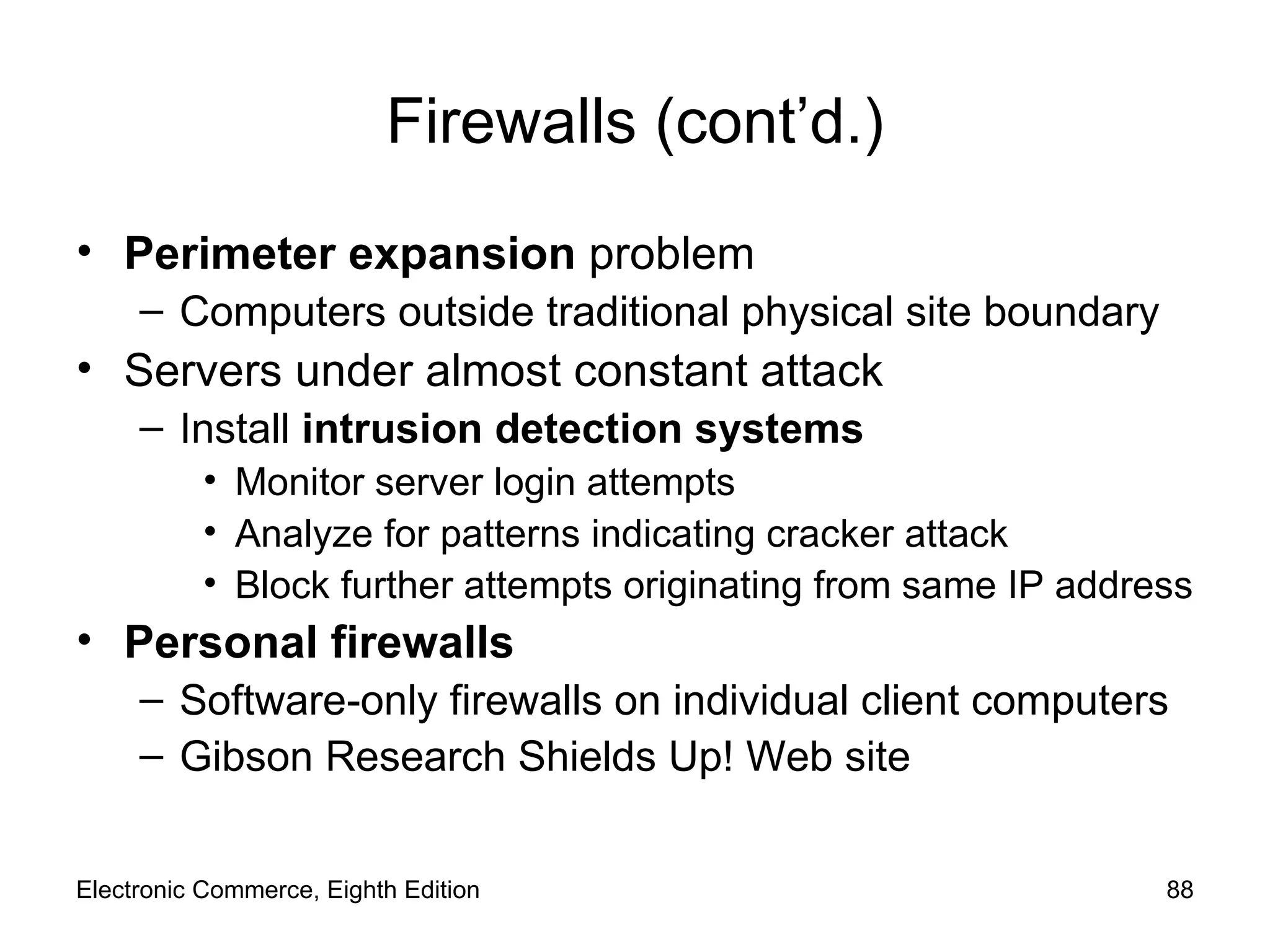 Firewalls (cont’d.) Perimeter expansion  problem Computers outside traditional physical site boundary Servers under almost constant attack Install  intrusion detection systems Monitor server login attempts Analyze for patterns indicating cracker attack Block further attempts originating from same IP address Personal firewalls Software-only firewalls on individual client computers Gibson Research Shields Up!   Web site Electronic Commerce, Eighth Edition 