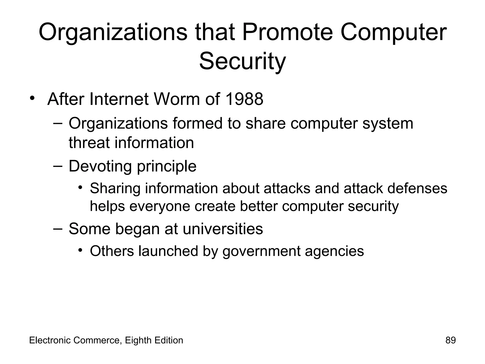 Organizations that Promote Computer Security After Internet Worm of 1988 Organizations formed to share computer system threat information Devoting principle Sharing information about attacks and attack defenses helps everyone create better computer security Some began at universities Others launched by government agencies Electronic Commerce, Eighth Edition 