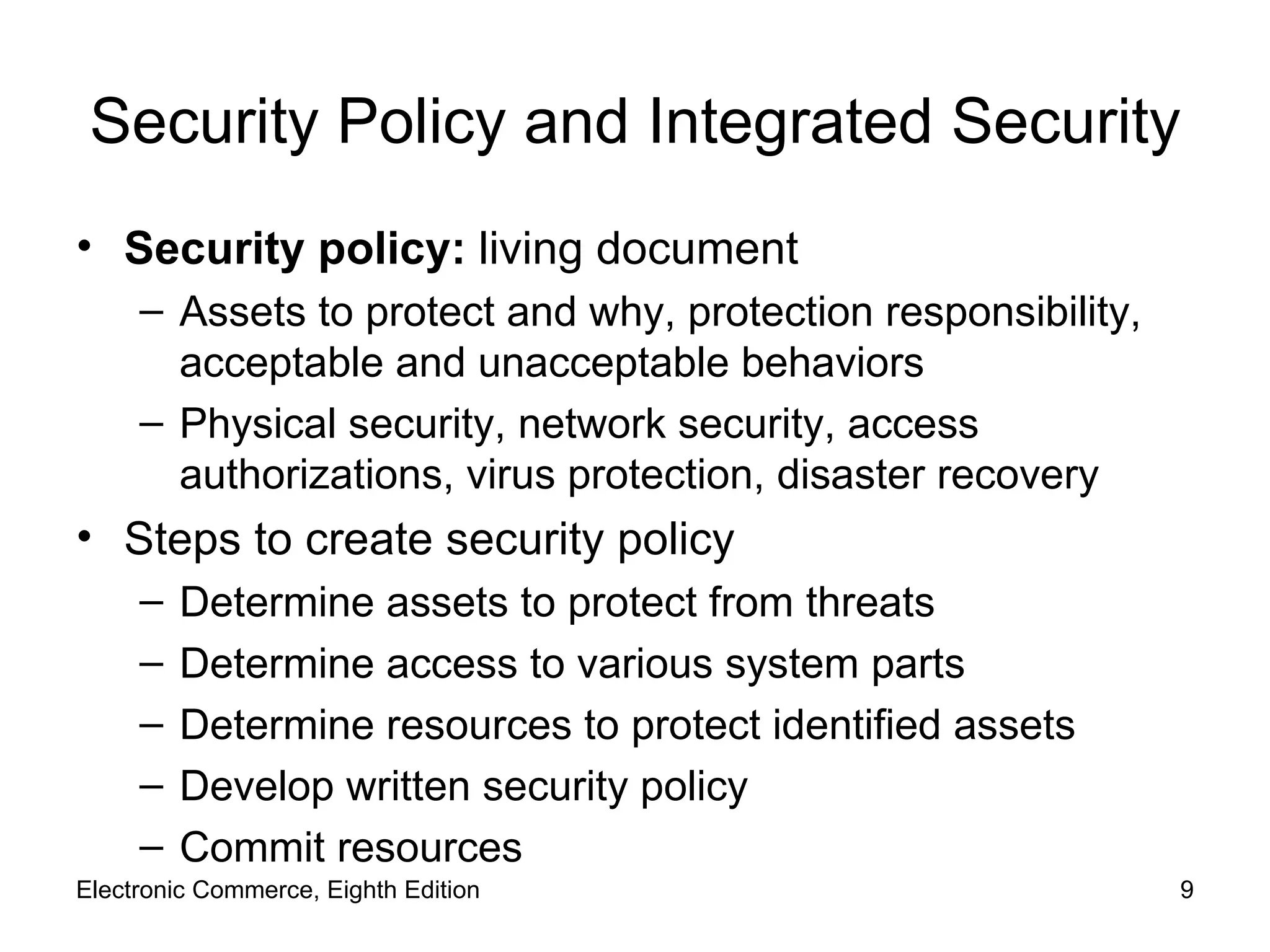 Security Policy and Integrated Security Security policy:  living document  Assets to protect and why, protection responsibility, acceptable and unacceptable behaviors Physical security, network security, access authorizations, virus protection, disaster recovery Steps to create security policy Determine assets to protect from threats Determine access to various system parts Determine resources to protect identified assets Develop written security policy Commit resources Electronic Commerce, Eighth Edition 