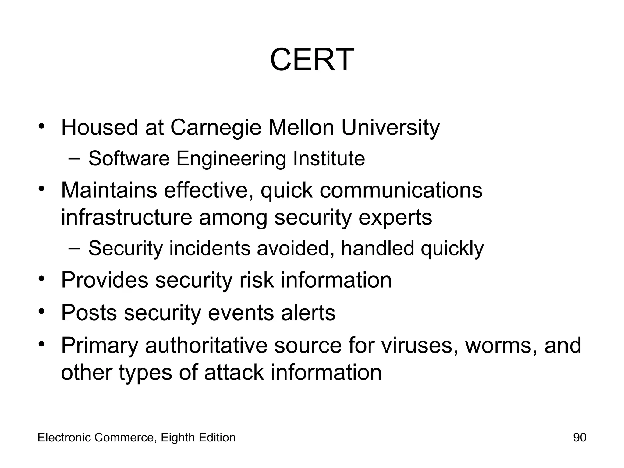 CERT Housed at Carnegie Mellon University Software Engineering Institute Maintains effective, quick communications infrastructure among security experts Security incidents avoided, handled quickly Provides security risk information Posts security events alerts  Primary authoritative source for viruses, worms, and other types of attack information Electronic Commerce, Eighth Edition 