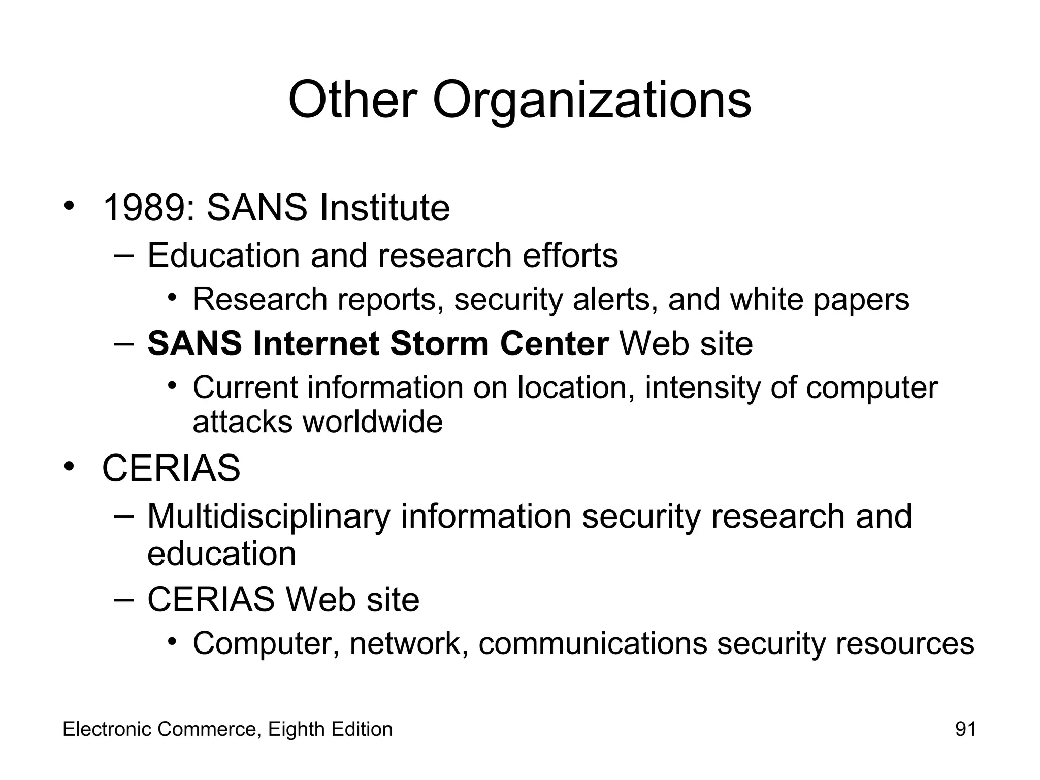 Other Organizations 1989: SANS Institute Education and research efforts Research reports, security alerts, and white papers SANS Internet Storm Center  Web site Current information on location, intensity of computer attacks worldwide CERIAS  Multidisciplinary information security research and education CERIAS Web site Computer, network, communications security resources Electronic Commerce, Eighth Edition 