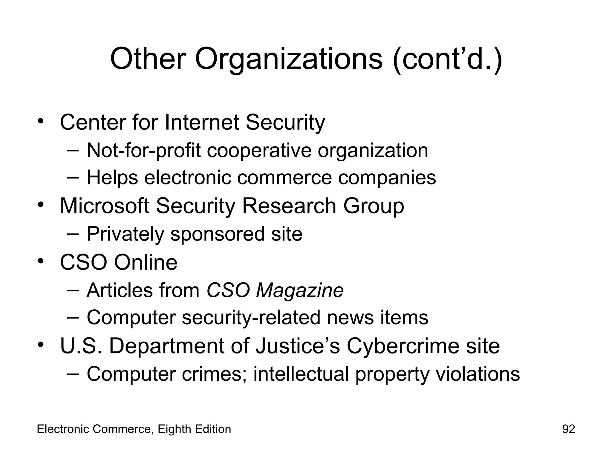 Other Organizations (cont’d.) Center for Internet Security Not-for-profit cooperative organization Helps electronic commerce companies Microsoft Security Research Group Privately sponsored site CSO Online Articles from  CSO Magazine  Computer security-related news items U.S. Department of Justice’s Cybercrime   site Computer crimes; intellectual property violations  Electronic Commerce, Eighth Edition 