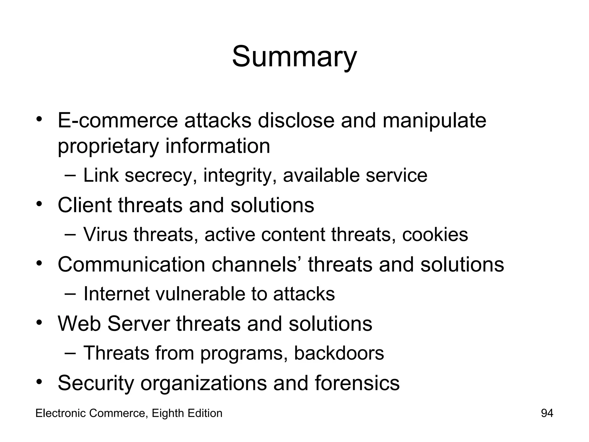 Summary E-commerce attacks disclose and manipulate proprietary information Link secrecy, integrity, available service Client threats and solutions Virus threats, active content threats, cookies Communication channels’ threats and solutions Internet vulnerable to attacks Web Server threats and solutions Threats from programs, backdoors Security organizations and forensics Electronic Commerce, Eighth Edition 