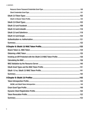 ■ CONTENTS
x
Resource Owner Password Credentials Grant Type...........................................................................................100
Client Credentials Grant Type.............................................................................................................................101
OAuth 2.0 Token Types ..............................................................................................................102
OAuth 2.0 Bearer Token Proﬁle..........................................................................................................................102
OAuth 2.0 Client Types...............................................................................................................103
OAuth 2.0 and Facebook ...........................................................................................................109
OAuth 2.0 and LinkedIn .............................................................................................................116
OAuth 2.0 and Salesforce..........................................................................................................119
OAuth 2.0 and Google................................................................................................................124
Authentication vs. Authorization................................................................................................131
Summary...................................................................................................................................132
Chapter 8: OAuth 2.0 MAC Token Proﬁle■ ........................................................................133
Bearer Token vs. MAC Token .....................................................................................................134
Obtaining a MAC Token .............................................................................................................135
Invoking an API Protected with the OAuth 2.0 MAC Token Proﬁle.............................................138
Calculating the MAC..................................................................................................................138
MAC Validation by the Resource Server....................................................................................140
OAuth Grant Types and the MAC Token Proﬁle ..........................................................................141
OAuth 1.0 vs. OAuth 2.0 MAC Token Proﬁle...............................................................................141
Summary...................................................................................................................................142
Chapter 9: OAuth 2.0 Proﬁles■ ........................................................................................143
Token Introspection Proﬁle........................................................................................................143
XACML and OAuth Token Introspection..............................................................................................................146
Chain Grant Type Proﬁle............................................................................................................149
Dynamic Client Registration Proﬁle...........................................................................................150
Token Revocation Proﬁle...........................................................................................................152
Summary...................................................................................................................................153
 