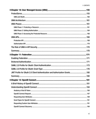■ CONTENTS
xi
Chapter 10: User Managed Access (UMA)■ .....................................................................155
ProtectServe..............................................................................................................................155
UMA and OAuth..................................................................................................................................................160
UMA Architecture ......................................................................................................................161
UMA Phases ..............................................................................................................................161
UMA Phase 1: Protecting a Resource ................................................................................................................161
UMA Phase 2: Getting Authorization..................................................................................................................164
UMA Phase 3: Accessing the Protected Resource.............................................................................................168
UMA APIs...................................................................................................................................168
Protection API ....................................................................................................................................................169
Authorization API ...............................................................................................................................................170
The Role of UMA in API Security................................................................................................170
Summary...................................................................................................................................170
Chapter 11: Federation■ ..................................................................................................171
Enabling Federation ..................................................................................................................171
Brokered Authentication............................................................................................................171
SAML 2.0 Proﬁle for OAuth: Client Authentication.....................................................................173
SAML 2.0 Proﬁle for OAuth: Grant Type .....................................................................................176
JWT Proﬁle for OAuth 2.0 Client Authentication and Authorization Grants................................180
Summary...................................................................................................................................180
Chapter 12: OpenID Connect■ ..........................................................................................181
A Brief History of OpenID Connect.............................................................................................181
Understanding OpenID Connect ................................................................................................184
Anatomy of the ID Token....................................................................................................................................184
OpenID Connect Request...................................................................................................................................187
Requesting User Attributes................................................................................................................................189
Grant Types for OpenID Connect........................................................................................................................191
Requesting Custom User Attributes...................................................................................................................191
OpenID Connect Discovery ................................................................................................................................194
 