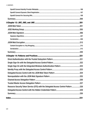 ■ CONTENTS
xii
OpenID Connect Identity Provider Metadata......................................................................................................196
OpenID Connect Dynamic Client Registration....................................................................................................197
OpenID Connect for Securing APIs.....................................................................................................................199
Summary...................................................................................................................................200
Chapter 13: JWT, JWS, and JWE■ ....................................................................................201
JSON Web Token .......................................................................................................................201
JOSE Working Group .................................................................................................................205
JSON Web Signature .................................................................................................................206
Signature Algorithms.........................................................................................................................................207
Serialization.......................................................................................................................................................208
JSON Web Encryption................................................................................................................213
Content Encryption vs. Key Wrapping................................................................................................................215
Serialization.......................................................................................................................................................215
Summary...................................................................................................................................220
Chapter 14: Patterns and Practices■ ...............................................................................221
Direct Authentication with the Trusted Subsystem Pattern.......................................................221
Single Sign-On with the Delegated Access Control Pattern......................................................222
Single Sign-On with the Integrated Windows Authentication Pattern.......................................223
Identity Proxy with the Delegated Access Control Pattern........................................................223
Delegated Access Control with the JSON Web Token Pattern...................................................224
Nonrepudiation with the JSON Web Signature Pattern .............................................................225
Chained Access Delegation Pattern ..........................................................................................226
Trusted Master Access Delegation Pattern ...............................................................................227
Resource Security Token Service (STS) with the Delegated Access Control Pattern ................228
Delegated Access Control with the Hidden Credentials Pattern................................................229
Summary...................................................................................................................................230
Index.................................................................................................................................231
 