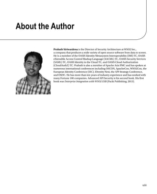 xiii
About the Author
Prabath Siriwardena is the Director of Security Architecture at WSO2 Inc.,
a company that produces a wide variety of open source software from data to screen.
He is a member of the OASIS Identity Metasystem Interoperability (IMI) TC, OASIS
eXtensible Access Control Markup Language (XACML) TC, OASIS Security Services
(SAML) TC, OASIS Identity in the Cloud TC, and OASIS Cloud Authorization
(CloudAuthZ) TC. Prabath is also a member of Apache Axis PMC and has spoken at
numerous international conferences including OSCON, ApacheCon, WSO2Con, the
European Identity Conference (EIC), IDentity Next, the API Strategy Conference,
and OSDC. He has more than ten years of industry experience and has worked with
many Fortune 100 companies. Advanced API Security is his second book. His first
book was Enterprise Integration with WSO2 ESB (Packt Publishing, 2013).
 