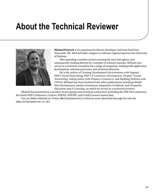 xv
About the Technical Reviewer
Michael Peacock is an experienced software developer and team lead from
Newcastle, UK. Michael holds a degree in software engineering from the University
of Durham.
After spending a number of years running his own web agency and
subsequently working directly for a number of software startups, Michael now
serves as a technical consultant for a range of companies, helping with application
development, software processes, and technical direction.
He is the author of Creating Development Environments with Vagrant,
PHP 5 Social Networking, PHP 5 E-Commerce Development, Drupal 7 Social
Networking, Selling online with Drupal e-Commerce, and Building Websites with
TYPO3. Michael has been involved with other publications including Mobile
Web Development, Jenkins Continuous Integration Cookbook, and Drupal for
Education and E-Learning, on which he served as a technical reviewer.
Michael has presented at a number of user groups and technical conferences including the PHP UK Conference,
the Dutch PHP Conference, ConFoo, PHPNE, PHPNW, and Could Connect Santa Clara.
You can follow Michael on Twitter (@michaelpeacock) or find out more about him through his web site
(www.michaelpeacock.co.uk).
 