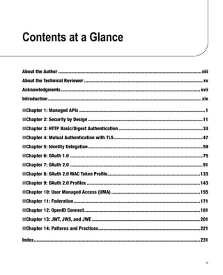 v
Contents at a Glance
About the Author ...............................................................................................................xiii
About the Technical Reviewer ............................................................................................xv
Acknowledgments............................................................................................................xvii
Introduction.......................................................................................................................xix
Chapter 1: Managed APIs■ ..................................................................................................1
Chapter 2: Security by Design■ .........................................................................................11
Chapter 3: HTTP Basic/Digest Authentication■ .................................................................33
Chapter 4: Mutual Authentication with TLS■ .....................................................................47
Chapter 5: Identity Delegation■ .........................................................................................59
Chapter 6: OAuth 1.0■ .......................................................................................................75
Chapter 7: OAuth 2.0■ .......................................................................................................91
Chapter 8: OAuth 2.0 MAC Token Proﬁle■ ........................................................................133
Chapter 9: OAuth 2.0 Proﬁles■ ........................................................................................143
Chapter 10: User Managed Access (UMA)■ .....................................................................155
Chapter 11: Federation■ ..................................................................................................171
Chapter 12: OpenID Connect■ ..........................................................................................181
Chapter 13: JWT, JWS, and JWE■ ....................................................................................201
Chapter 14: Patterns and Practices■ ...............................................................................221
Index.................................................................................................................................231
 