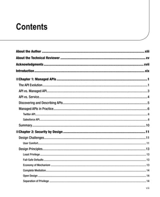 vii
Contents
About the Author ...............................................................................................................xiii
About the Technical Reviewer ............................................................................................xv
Acknowledgments............................................................................................................xvii
Introduction.......................................................................................................................xix
Chapter 1: Managed APIs■ ..................................................................................................1
The API Evolution...........................................................................................................................1
API vs. Managed API......................................................................................................................3
API vs. Service...............................................................................................................................4
Discovering and Describing APIs...................................................................................................5
Managed APIs in Practice..............................................................................................................6
Twitter API..............................................................................................................................................................6
Salesforce API........................................................................................................................................................8
Summary.....................................................................................................................................10
Chapter 2: Security by Design■ .........................................................................................11
Design Challenges.......................................................................................................................11
User Comfort........................................................................................................................................................11
Design Principles.........................................................................................................................13
Least Privilege.....................................................................................................................................................13
Fail-Safe Defaults................................................................................................................................................13
Economy of Mechanism ......................................................................................................................................13
Complete Mediation.............................................................................................................................................14
Open Design ........................................................................................................................................................14
Separation of Privilege ........................................................................................................................................14
 