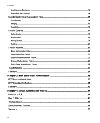 ■ CONTENTS
viii
Least Common Mechanism .................................................................................................................................14
Psychological Acceptability .................................................................................................................................14
Conﬁdentiality, Integrity, Availability (CIA)....................................................................................14
Conﬁdentiality......................................................................................................................................................14
Integrity ...............................................................................................................................................................16
Availability ...........................................................................................................................................................16
Security Controls.........................................................................................................................17
Authentication .....................................................................................................................................................18
Authorization .......................................................................................................................................................19
Nonrepudiation....................................................................................................................................................21
Auditing ...............................................................................................................................................................21
Security Patterns.........................................................................................................................22
Direct Authentication Pattern ..............................................................................................................................22
Sealed Green Zone Pattern..................................................................................................................................25
Least Common Mechanism Pattern.....................................................................................................................26
Brokered Authentication Pattern .........................................................................................................................26
Policy-Based Access Control Pattern...................................................................................................................27
Threat Modeling ..........................................................................................................................29
Summary.....................................................................................................................................31
Chapter 3: HTTP Basic/Digest Authentication■ .................................................................33
HTTP Basic Authentication ..........................................................................................................33
HTTP Digest Authentication.........................................................................................................34
Summary.....................................................................................................................................46
Chapter 4: Mutual Authentication with TLS■ .....................................................................47
Evolution of TLS...........................................................................................................................47
How TLS Works............................................................................................................................48
TLS Handshake ...........................................................................................................................48
Application Data Transfer ............................................................................................................51
Summary.....................................................................................................................................58
 