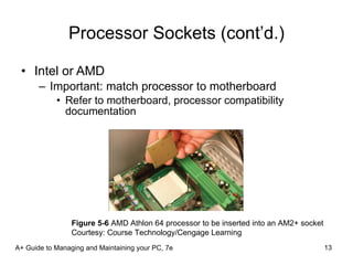 Processor Sockets (cont’d.) Intel or AMD Important: match processor to motherboard Refer to motherboard, processor compatibility documentation A+ Guide to Managing and Maintaining your PC, 7e Figure 5-6  AMD Athlon 64 processor to be inserted into an AM2+ socket Courtesy: Course Technology/Cengage Learning 