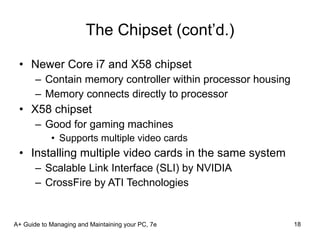 The Chipset (cont’d.) Newer Core i7 and X58 chipset Contain memory controller within processor housing Memory connects directly to processor X58 chipset Good for gaming machines Supports multiple video cards Installing multiple video cards in the same system Scalable Link Interface (SLI) by NVIDIA CrossFire by ATI Technologies A+ Guide to Managing and Maintaining your PC, 7e 