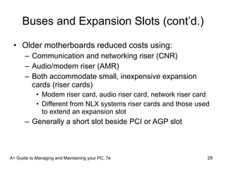 Buses and Expansion Slots (cont’d.) Older motherboards reduced costs using:  Communication and networking riser (CNR) Audio/modem riser (AMR) Both accommodate small, inexpensive expansion cards (riser cards) Modem riser card, audio riser card, network riser card Different from NLX systems riser cards and those used to extend an expansion slot Generally a short slot beside PCI or AGP slot A+ Guide to Managing and Maintaining your PC, 7e 
