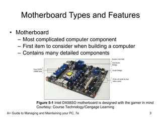 Motherboard Types and Features Motherboard Most complicated computer component First item to consider when building a computer Contains many detailed components A+ Guide to Managing and Maintaining your PC, 7e Figure 5-1  Intel DX58SO motherboard is designed with the gamer in mind Courtesy: Course Technology/Cengage Learning 