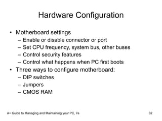 Hardware Configuration Motherboard settings  Enable or disable connector or port Set CPU frequency, system bus, other buses Control security features Control what happens when PC first boots Three ways to configure motherboard: DIP switches Jumpers CMOS RAM A+ Guide to Managing and Maintaining your PC, 7e 