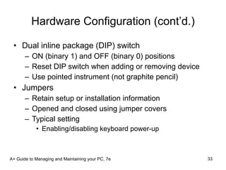 Hardware Configuration (cont’d.) Dual inline package (DIP) switch ON (binary 1) and OFF (binary 0) positions Reset DIP switch when adding or removing device Use pointed instrument (not graphite pencil) Jumpers Retain setup or installation information Opened and closed using jumper covers Typical setting Enabling/disabling keyboard power-up A+ Guide to Managing and Maintaining your PC, 7e 