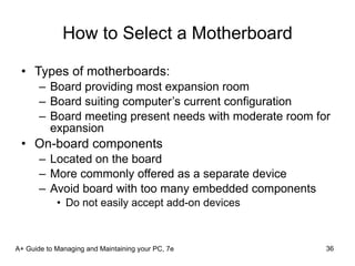 How to Select a Motherboard Types of motherboards: Board providing most expansion room Board suiting computer’s current configuration Board meeting present needs with moderate room for expansion On-board components Located on the board More commonly offered as a separate device Avoid board with too many embedded components Do not easily accept add-on devices A+ Guide to Managing and Maintaining your PC, 7e 