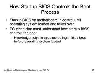 How Startup BIOS Controls the Boot Process Startup BIOS on motherboard in control until operating system loaded and takes over PC technician must understand how startup BIOS controls the boot Knowledge helps in troubleshooting a failed boot before operating system loaded A+ Guide to Managing and Maintaining your PC, 7e 