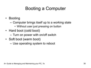 Booting a Computer Booting Computer brings itself up to a working state Without user just pressing on button Hard boot (cold boot) Turn on power with on/off switch Soft boot (warm boot) Use operating system to reboot A+ Guide to Managing and Maintaining your PC, 7e 