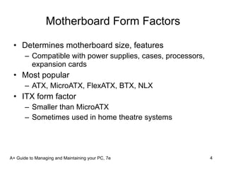 Motherboard Form Factors Determines motherboard size, features Compatible with power supplies, cases, processors, expansion cards Most popular ATX, MicroATX, FlexATX, BTX, NLX ITX form factor Smaller than MicroATX Sometimes used in home theatre systems A+ Guide to Managing and Maintaining your PC, 7e 