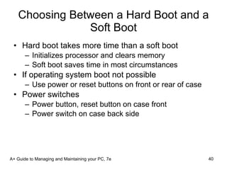 Choosing Between a Hard Boot and a Soft Boot Hard boot takes more time than a soft boot Initializes processor and clears memory Soft boot saves time in most circumstances If operating system boot not possible Use power or reset buttons on front or rear of case Power switches Power button, reset button on case front Power switch on case back side A+ Guide to Managing and Maintaining your PC, 7e 