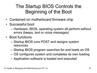 The Startup BIOS Controls the Beginning of the Boot Contained on motherboard firmware chip Successful boot Hardware, BIOS, operating system all perform without errors (beeps, text or voice messages) Boot functions Startup BIOS runs POST and assigns system resources Startup BIOS program searches for and loads an OS OS configures system and completes its own loading Application software is loaded and executed A+ Guide to Managing and Maintaining your PC, 7e 