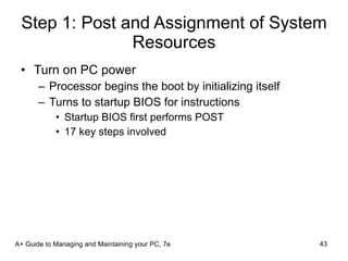 Step 1: Post and Assignment of System Resources Turn on PC power  Processor begins the boot by initializing itself Turns to startup BIOS for instructions Startup BIOS first performs POST 17 key steps involved A+ Guide to Managing and Maintaining your PC, 7e 