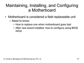Maintaining, Installing, and Configuring a Motherboard Motherboard is considered a field replaceable unit Need to know: How to replace one when motherboard goes bad After new board installed, how to configure using BIOS setup A+ Guide to Managing and Maintaining your PC, 7e 