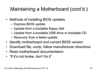 Maintaining a Motherboard (cont’d.) Methods of installing BIOS updates Express BIOS update Update from a bootable floppy disk Update from a bootable USB drive or bootable CD Recovery from a failed update Identify motherboard and current BIOS version Download file, unzip, follow manufacturer directions Read motherboard documentation “If it’s not broke, don’t fix it” A+ Guide to Managing and Maintaining your PC, 7e 