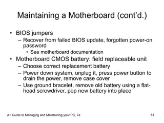 Maintaining a Motherboard (cont’d.) BIOS jumpers Recover from failed BIOS update, forgotten power-on password See motherboard documentation Motherboard CMOS battery: field replaceable unit Choose correct replacement battery Power down system, unplug it, press power button to drain the power, remove case cover Use ground bracelet, remove old battery using a flat-head screwdriver, pop new battery into place A+ Guide to Managing and Maintaining your PC, 7e 