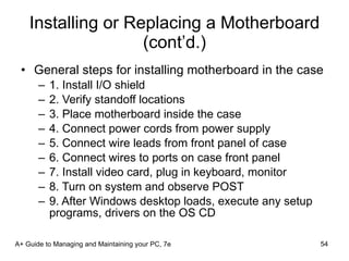 Installing or Replacing a Motherboard (cont’d.) General steps for installing motherboard in the case 1. Install I/O shield 2. Verify standoff locations 3. Place motherboard inside the case 4. Connect power cords from power supply 5. Connect wire leads from front panel of case 6. Connect wires to ports on case front panel 7. Install video card, plug in keyboard, monitor 8. Turn on system and observe POST 9. After Windows desktop loads, execute any setup programs, drivers on the OS CD A+ Guide to Managing and Maintaining your PC, 7e 
