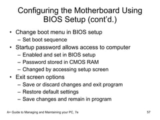 Configuring the Motherboard Using BIOS Setup (cont’d.) Change boot menu in BIOS setup Set boot sequence Startup password allows access to computer Enabled and set in BIOS setup Password stored in CMOS RAM Changed by accessing setup screen Exit screen options Save or discard changes and exit program Restore default settings Save changes and remain in program A+ Guide to Managing and Maintaining your PC, 7e 