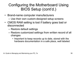 Configuring the Motherboard Using BIOS Setup (cont’d.) Brand-name computer manufacturers Use their own custom-designed setup screens CMOS RAM setting is lost if battery goes bad or disconnected Restore default settings Restore customized settings from written record of all changes Important to keep records up to date, stored with the hardware documentation in a safe place, well labeled A+ Guide to Managing and Maintaining your PC, 7e 