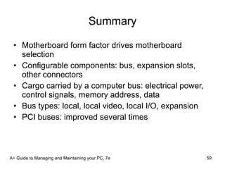 Summary Motherboard form factor drives motherboard selection Configurable components: bus, expansion slots, other connectors Cargo carried by a computer bus: electrical power, control signals, memory address, data  Bus types: local, local video, local I/O, expansion PCI buses: improved several times A+ Guide to Managing and Maintaining your PC, 7e 