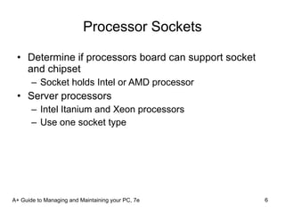 Processor Sockets Determine if processors board can support socket and chipset Socket holds Intel or AMD processor Server processors Intel Itanium and Xeon processors Use one socket type A+ Guide to Managing and Maintaining your PC, 7e 