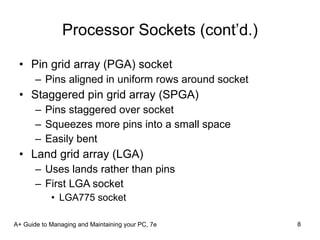 Processor Sockets (cont’d.) Pin grid array (PGA) socket Pins aligned in uniform rows around socket Staggered pin grid array (SPGA) Pins staggered over socket Squeezes more pins into a small space Easily bent Land grid array (LGA) Uses lands rather than pins First LGA socket  LGA775 socket A+ Guide to Managing and Maintaining your PC, 7e 