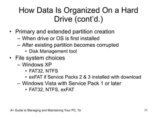 How Data Is Organized On a Hard Drive (cont’d.) Primary and extended partition creation When drive or OS is first installed After existing partition becomes corrupted Disk Management tool File system choices Windows XP FAT32, NTFS exFAT if Service Packs 2 & 3 installed with download Windows Vista with Service Pack 1 or later FAT32, NTFS, exFAT A+ Guide to Managing and Maintaining Your PC, 7e 