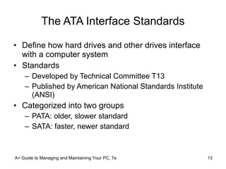 The ATA Interface Standards Define how hard drives and other drives interface with a computer system Standards Developed by Technical Committee T13 Published by American National Standards Institute (ANSI) Categorized into two groups PATA: older, slower standard SATA: faster, newer standard A+ Guide to Managing and Maintaining Your PC, 7e 